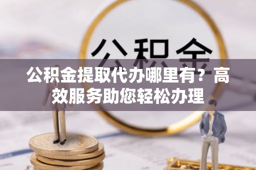 若尔盖公积金提取代办哪里有？高效服务助您轻松办理