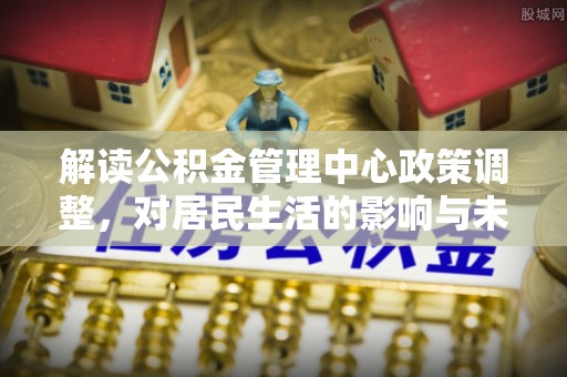 若尔盖解读公积金管理中心政策调整，对居民生活的影响与未来展望