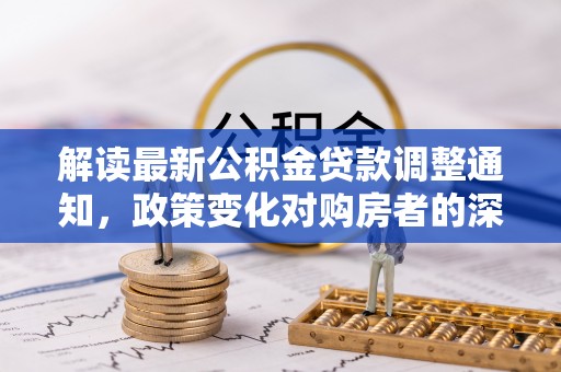 若尔盖解读最新公积金贷款调整通知，政策变化对购房者的深远影响