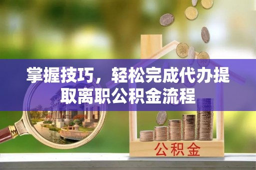 若尔盖掌握技巧，轻松完成代办提取离职公积金流程