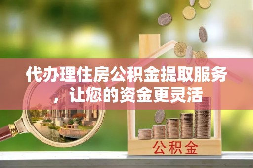 若尔盖代办理住房公积金提取服务，让您的资金更灵活