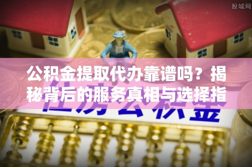若尔盖公积金提取代办靠谱吗？揭秘背后的服务真相与选择指南
