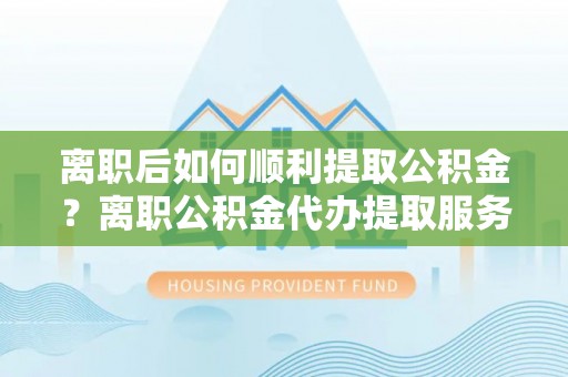 若尔盖离职后如何顺利提取公积金？离职公积金代办提取服务助力无忧办理
