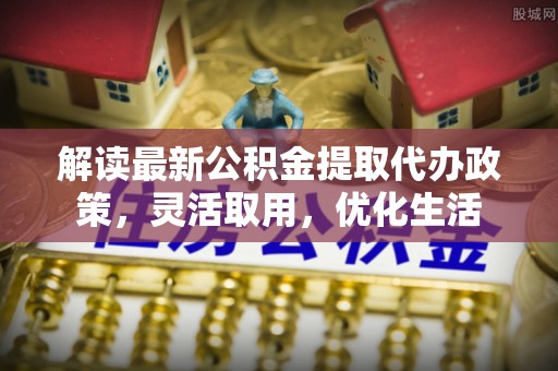 若尔盖解读最新公积金提取代办政策，灵活取用，优化生活