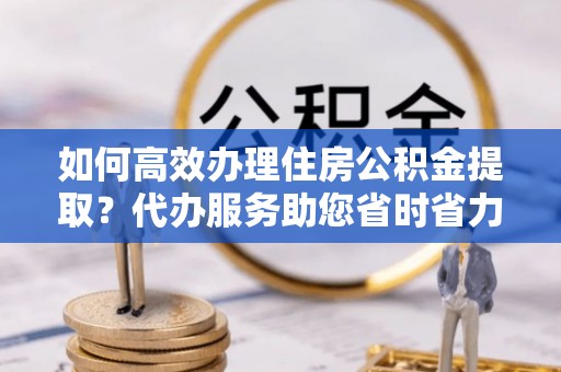 若尔盖如何高效办理住房公积金提取？代办服务助您省时省力