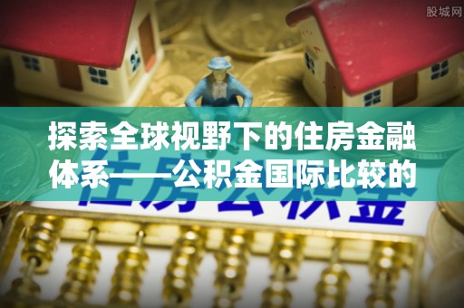 若尔盖探索全球视野下的住房金融体系——公积金国际比较的深度解析