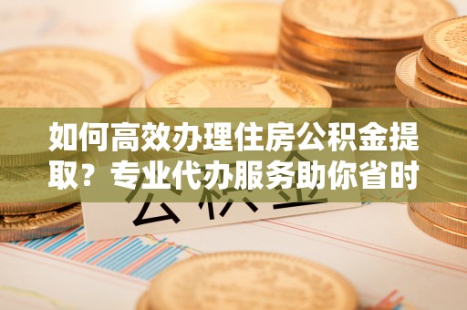 若尔盖如何高效办理住房公积金提取？专业代办服务助你省时省力