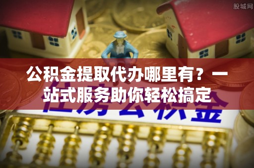 若尔盖公积金提取代办哪里有？一站式服务助你轻松搞定