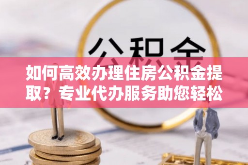 若尔盖如何高效办理住房公积金提取？专业代办服务助您轻松搞定