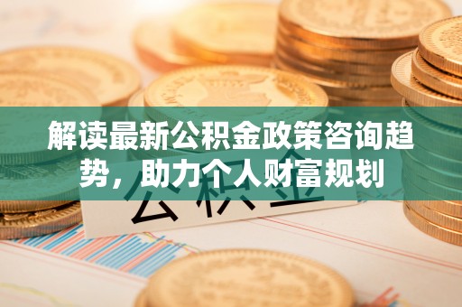 若尔盖解读最新公积金政策咨询趋势，助力个人财富规划
