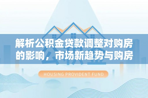 若尔盖解析公积金贷款调整对购房的影响，市场新趋势与购房者策略