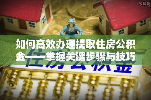 若尔盖如何高效办理提取住房公积金——掌握关键步骤与技巧