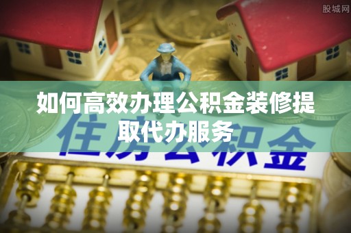若尔盖如何高效办理公积金装修提取代办服务