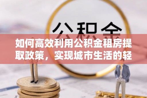 若尔盖如何高效利用公积金租房提取政策，实现城市生活的轻松负担