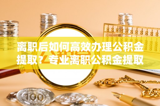 若尔盖离职后如何高效办理公积金提取？专业离职公积金提取代办服务指南