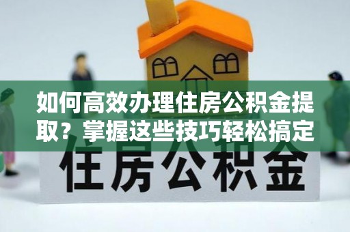 若尔盖如何高效办理住房公积金提取？掌握这些技巧轻松搞定