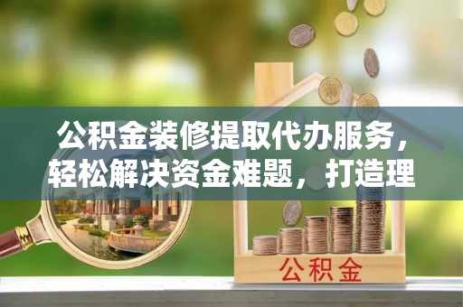 若尔盖公积金装修提取代办服务，轻松解决资金难题，打造理想家居