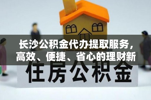 若尔盖长沙公积金代办提取服务，高效、便捷、省心的理财新选择