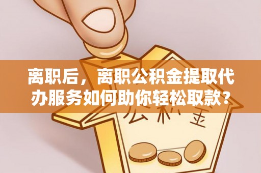 若尔盖离职后，离职公积金提取代办服务如何助你轻松取款？