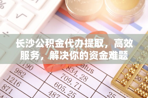 若尔盖长沙公积金代办提取，高效服务，解决你的资金难题