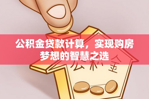 若尔盖公积金贷款计算，实现购房梦想的智慧之选