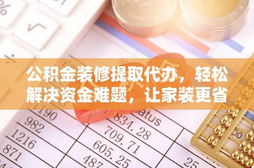 若尔盖公积金装修提取代办，轻松解决资金难题，让家装更省心