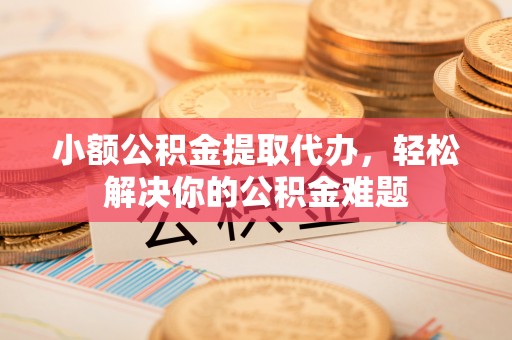若尔盖小额公积金提取代办，轻松解决你的公积金难题