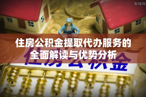 若尔盖住房公积金提取代办服务的全面解读与优势分析