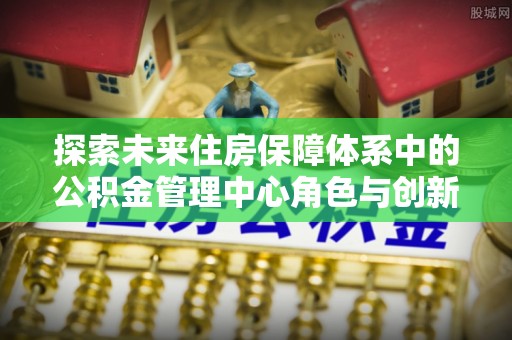 若尔盖探索未来住房保障体系中的公积金管理中心角色与创新