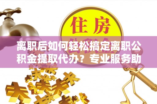 若尔盖离职后如何轻松搞定离职公积金提取代办？专业服务助你一臂之力