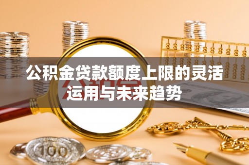 若尔盖公积金贷款额度上限的灵活运用与未来趋势