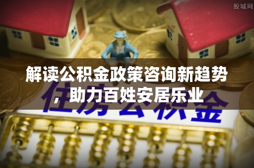 若尔盖解读公积金政策咨询新趋势，助力百姓安居乐业